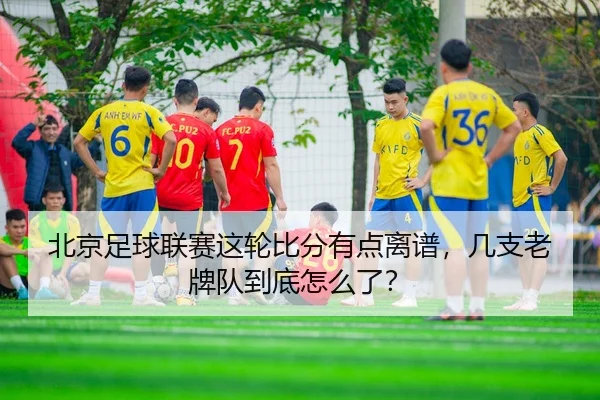 北京足球联赛这轮比分有点离谱，几支老牌队到底怎么了？