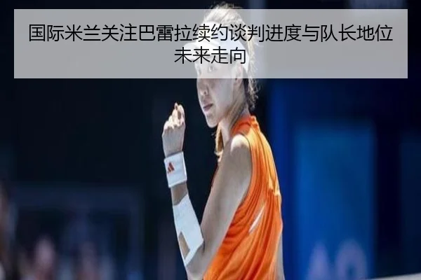 国际米兰关注巴雷拉续约谈判进度与队长地位未来走向