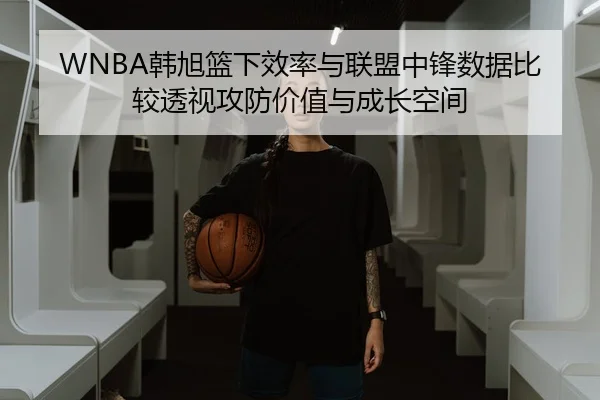 WNBA韩旭篮下效率与联盟中锋数据比较透视攻防价值与成长空间