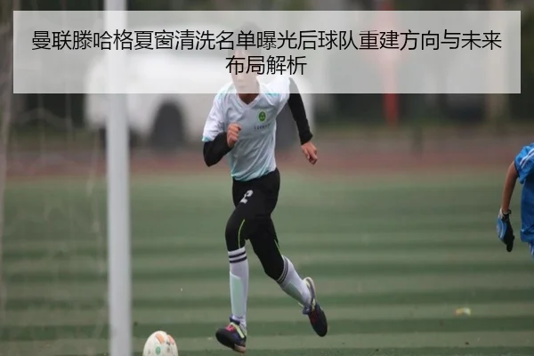 曼联滕哈格夏窗清洗名单曝光后球队重建方向与未来布局解析