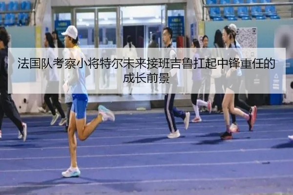 法国队考察小将特尔未来接班吉鲁扛起中锋重任的成长前景