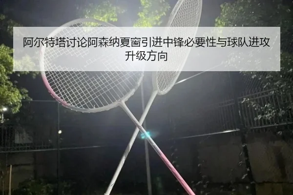阿尔特塔讨论阿森纳夏窗引进中锋必要性与球队进攻升级方向